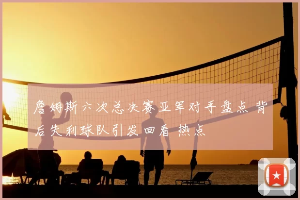 詹姆斯六次总决赛亚军对手盘点 背后失利球队引发回看 热点