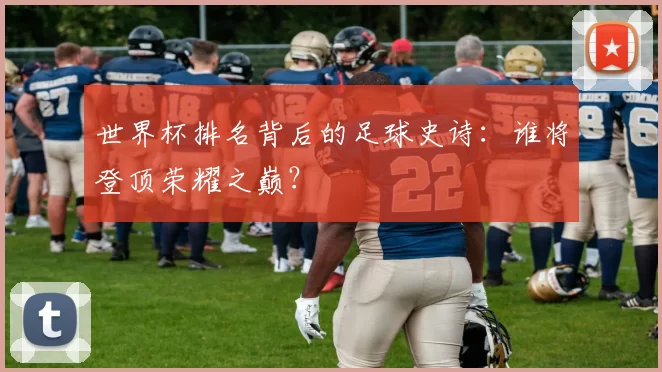 世界杯排名背后的足球史诗：谁将登顶荣耀之巅？