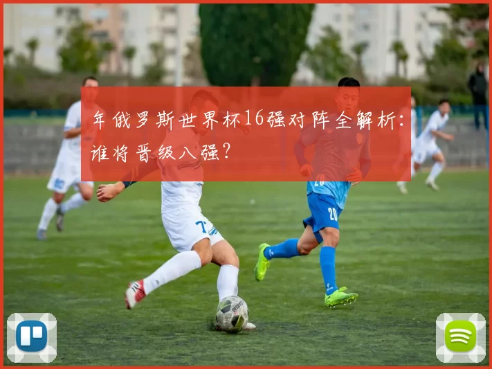 年俄罗斯世界杯16强对阵全解析：谁将晋级八强？