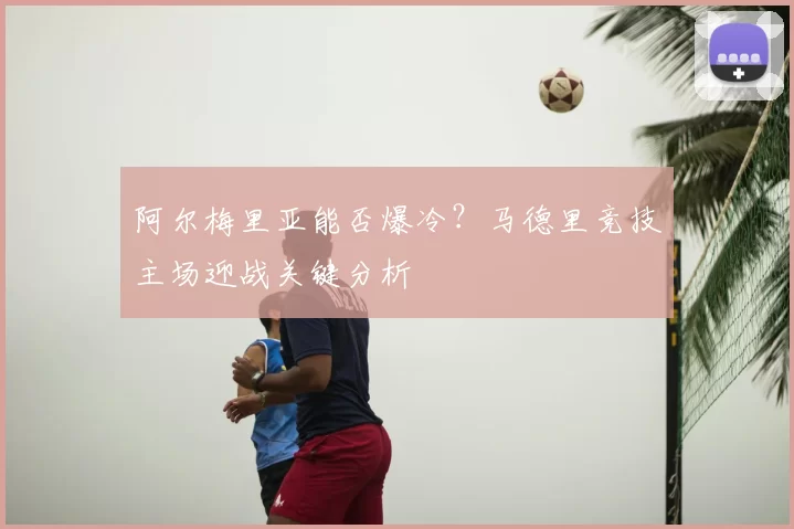 阿尔梅里亚能否爆冷?马德里竞技主场迎战关键分析