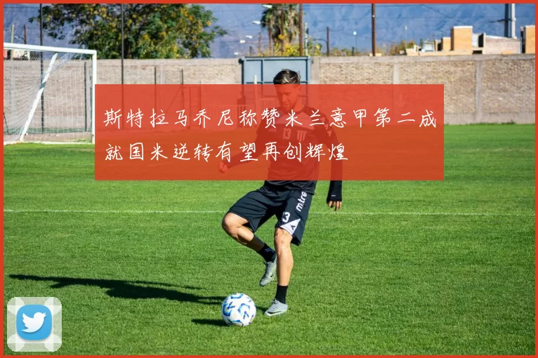 斯特拉马乔尼称赞米兰意甲第二成就国米逆转有望再创辉煌
