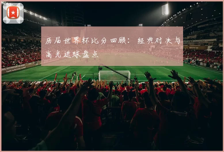 历届世界杯比分回顾:经典对决与高光进球盘点