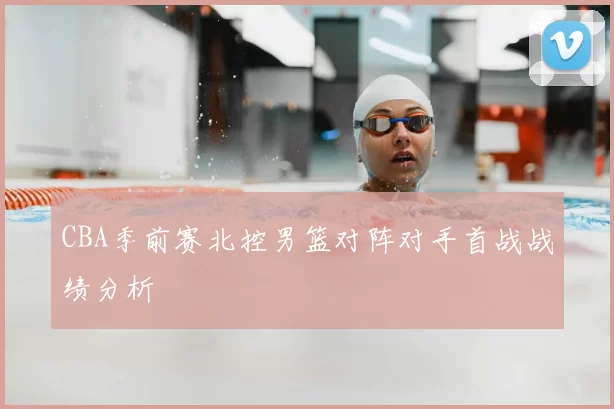 CBA季前赛北控男篮对阵对手首战战绩分析