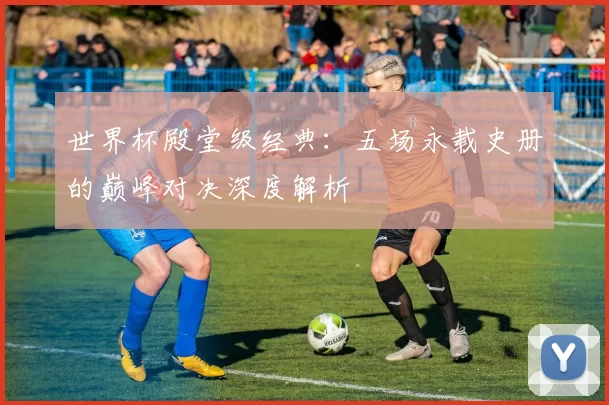 世界杯殿堂级经典:五场永载史册的巅峰对决深度解析